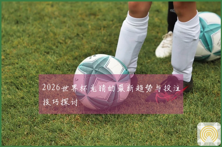 2026世界杯竞猜的最新趋势与投注技巧探讨