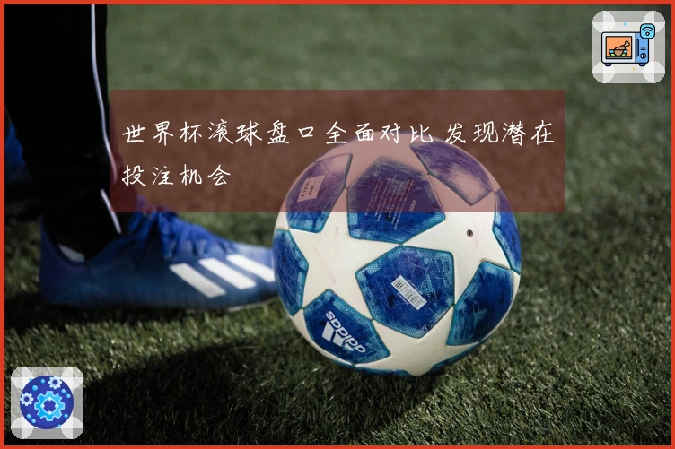 世界杯滚球盘口全面对比 发现潜在投注机会